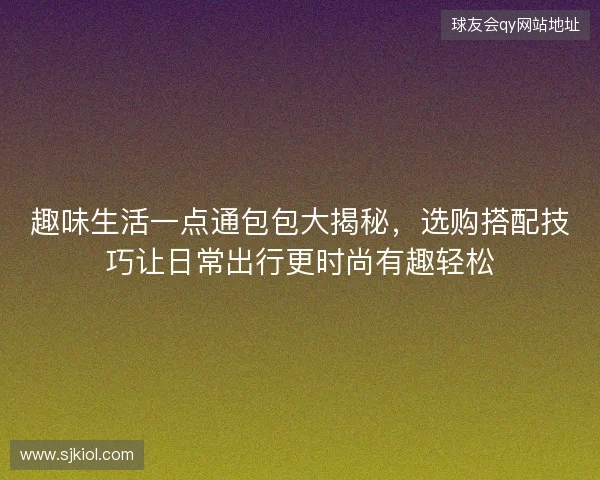 趣味生活一点通包包大揭秘，选购搭配技巧让日常出行更时尚有趣轻松
